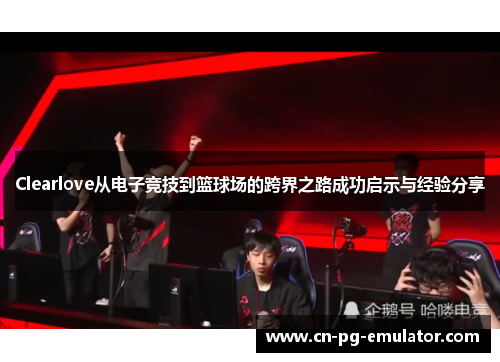 Clearlove从电子竞技到篮球场的跨界之路成功启示与经验分享 Clearlove从电子竞技到篮球场的跨界之路成功启示与经验分享