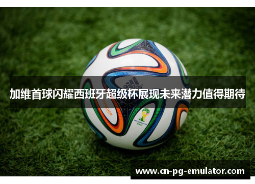 加维首球闪耀西班牙超级杯展现未来潜力值得期待