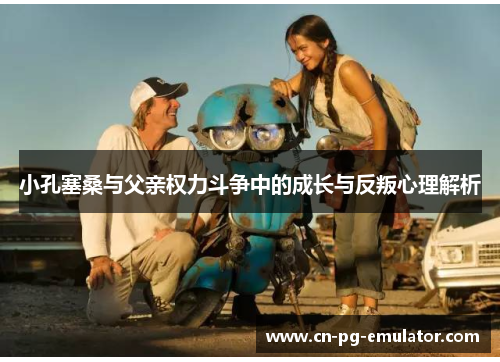 小孔塞桑与父亲权力斗争中的成长与反叛心理解析 小孔塞桑与父亲权力斗争中的成长与反叛心理解析