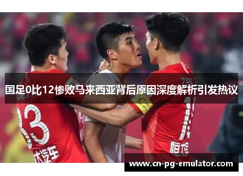国足0比12惨败马来西亚背后原因深度解析引发热议