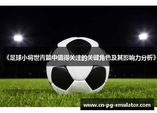 《足球小将世青篇中值得关注的关键角色及其影响力分析》 《足球小将世青篇中值得关注的关键角色及其影响力分析》