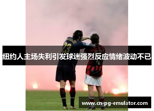 纽约人主场失利引发球迷强烈反应情绪波动不已