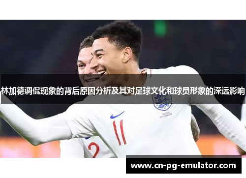 林加德调侃现象的背后原因分析及其对足球文化和球员形象的深远影响 林加德调侃现象的背后原因分析及其对足球文化和球员形象的深远影响