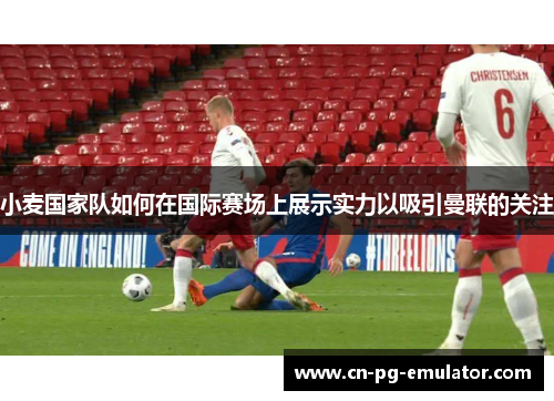 小麦国家队如何在国际赛场上展示实力以吸引曼联的关注