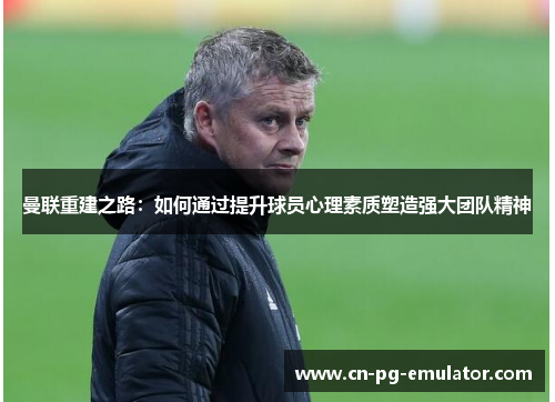 曼联重建之路:如何通过提升球员心理素质塑造强大团队精神 曼联重建之路:如何通过提升球员心理素质塑造强大团队精神