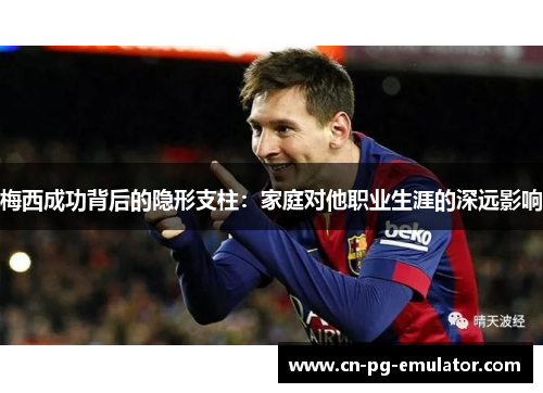 梅西成功背后的隐形支柱：家庭对他职业生涯的深远影响