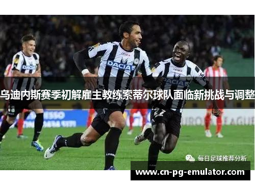 乌迪内斯赛季初解雇主教练索蒂尔球队面临新挑战与调整 乌迪内斯赛季初解雇主教练索蒂尔球队面临新挑战与调整