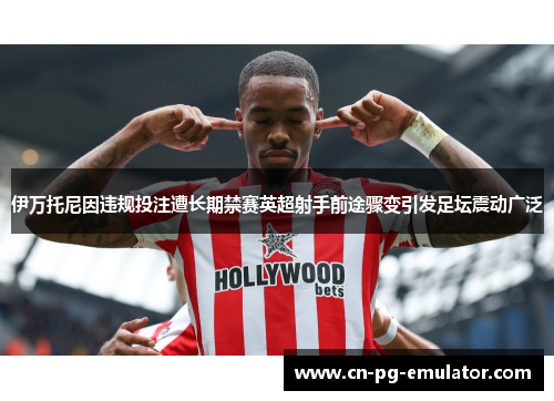 伊万托尼因违规投注遭长期禁赛英超射手前途骤变引发足坛震动广泛 伊万托尼因违规投注遭长期禁赛英超射手前途骤变引发足坛震动广泛