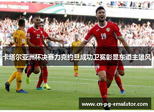 卡塔尔亚洲杯决赛力克约旦成功卫冕彰显东道主雄风 卡塔尔亚洲杯决赛力克约旦成功卫冕彰显东道主雄风