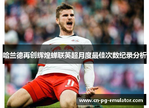 哈兰德再创辉煌蝉联英超月度最佳次数纪录分析