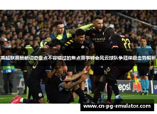 英超联赛最新动态盘点不容错过的焦点赛事转会风云球队争冠保级走势解析 英超联赛最新动态盘点不容错过的焦点赛事转会风云球队争冠保级走势解析