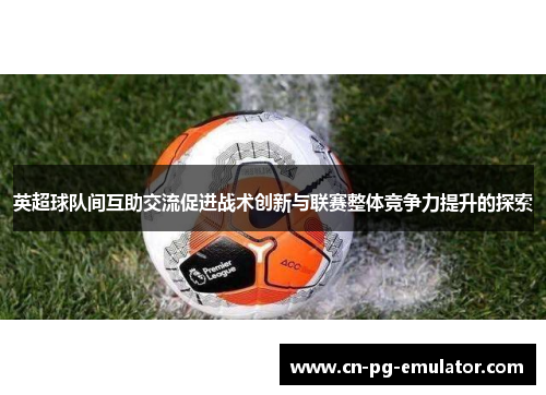 英超球队间互助交流促进战术创新与联赛整体竞争力提升的探索 英超球队间互助交流促进战术创新与联赛整体竞争力提升的探索